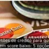 Cartões de crédito para quem tem score baixo: 5 opções