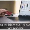 Como ter loja virtual? 6 passos para planejar