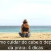 Como cuidar do cabelo depois da praia: 4 dicas