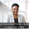O que é pessoa física e jurídica: 3 tipos de CNPJ